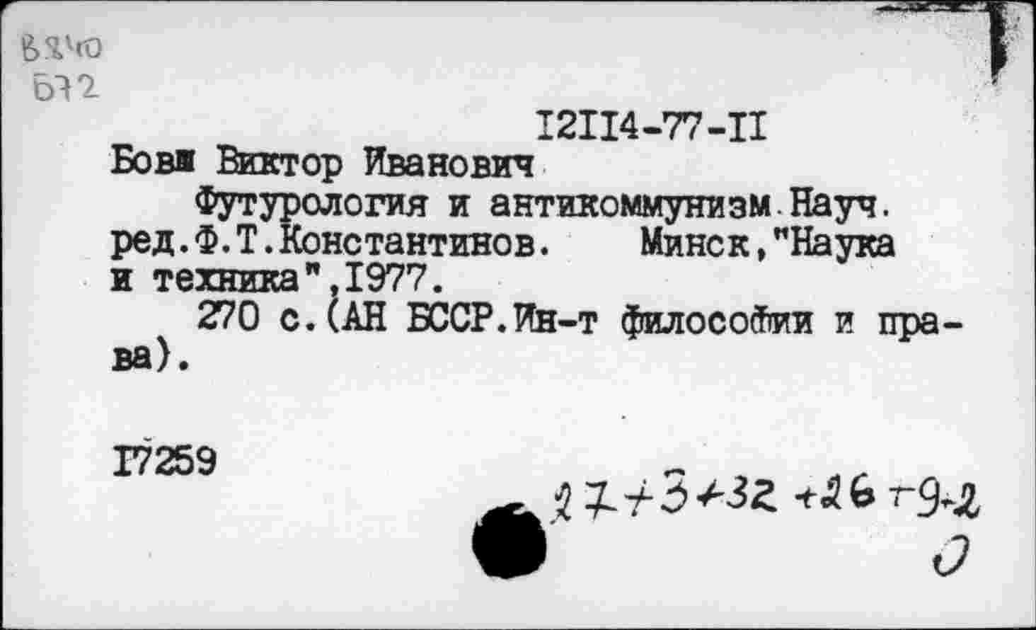 ﻿612
12114-77-11
Бови Виктор Иванович
Футурология и антикоммунизм Науч. ред.Ф.Т.Константинов. Минск,"Наука и техника",1977.
270 с.(АН БССР.Ин-т философии и права).
17259
